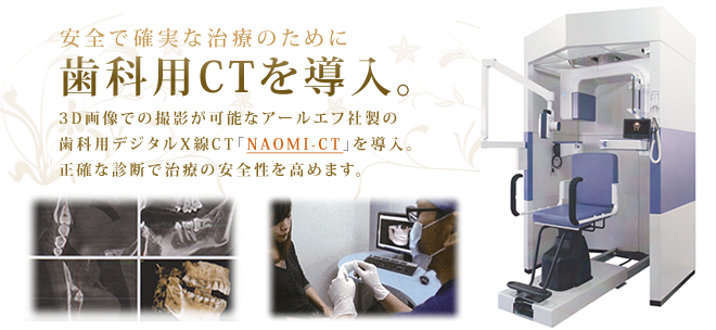 安全で確実な治療のために歯科用CTを導入。3D画像での撮影が可能なアールエフ社製の
歯科用デジタルX線CT「NAOMI-CT」を導入。正確な診断で治療の安全性を高めます。